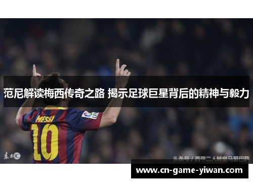 范尼解读梅西传奇之路 揭示足球巨星背后的精神与毅力