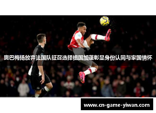 奥巴梅扬放弃法国队征召选择祖国加蓬彰显身份认同与家国情怀 奥巴梅扬放弃法国队征召选择祖国加蓬彰显身份认同与家国情怀