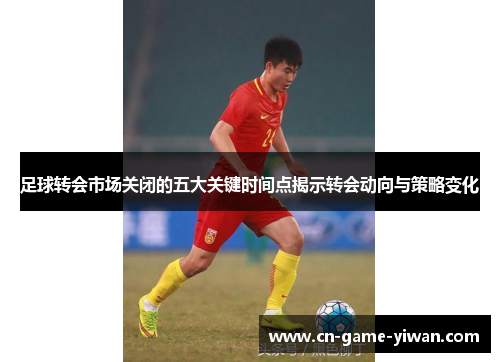 足球转会市场关闭的五大关键时间点揭示转会动向与策略变化 足球转会市场关闭的五大关键时间点揭示转会动向与策略变化