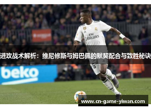 进攻战术解析：维尼修斯与姆巴佩的默契配合与致胜秘诀
