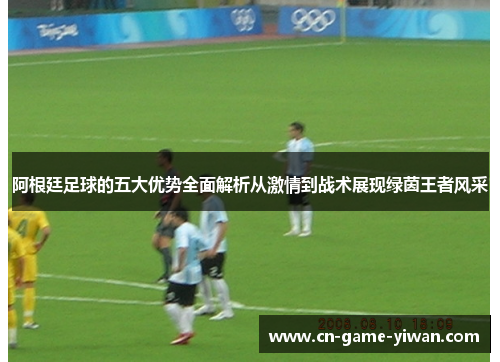 阿根廷足球的五大优势全面解析从激情到战术展现绿茵王者风采 阿根廷足球的五大优势全面解析从激情到战术展现绿茵王者风采