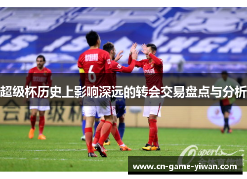 超级杯历史上影响深远的转会交易盘点与分析 超级杯历史上影响深远的转会交易盘点与分析