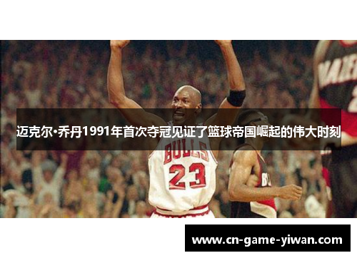 迈克尔·乔丹1991年首次夺冠见证了篮球帝国崛起的伟大时刻
