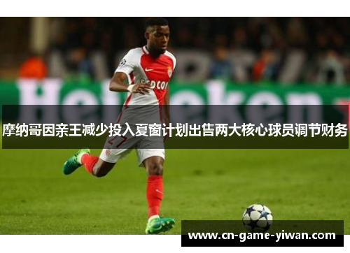 摩纳哥因亲王减少投入夏窗计划出售两大核心球员调节财务 摩纳哥因亲王减少投入夏窗计划出售两大核心球员调节财务