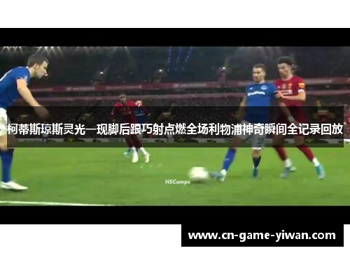 柯蒂斯琼斯灵光一现脚后跟巧射点燃全场利物浦神奇瞬间全记录回放