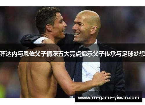 齐达内与恩佐父子情深五大亮点揭示父子传承与足球梦想