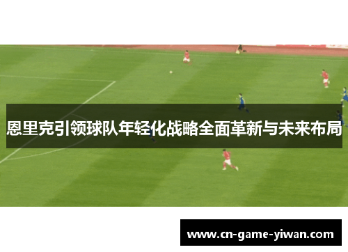 恩里克引领球队年轻化战略全面革新与未来布局 恩里克引领球队年轻化战略全面革新与未来布局