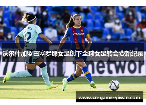 沃尔什加盟巴塞罗那女足创下全球女足转会费新纪录 沃尔什加盟巴塞罗那女足创下全球女足转会费新纪录